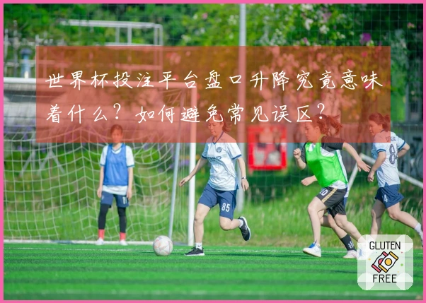 世界杯投注平台盘口升降究竟意味着什么？如何避免常见误区？