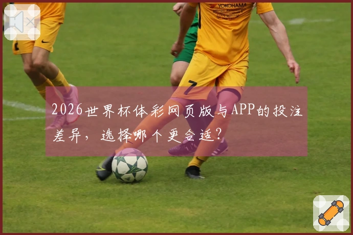 2026世界杯体彩网页版与APP的投注差异，选择哪个更合适？