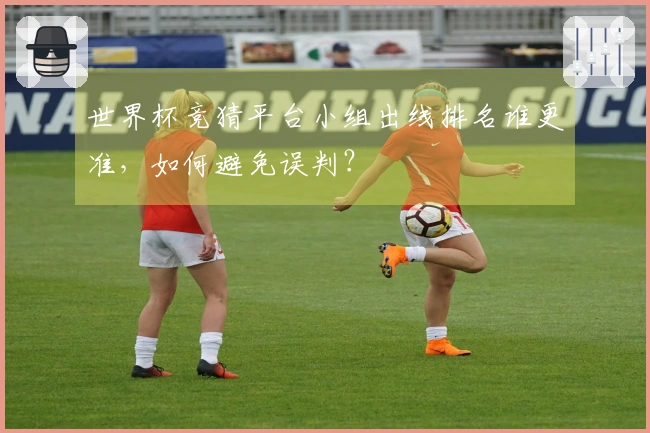 世界杯竞猜平台小组出线排名谁更准，如何避免误判？