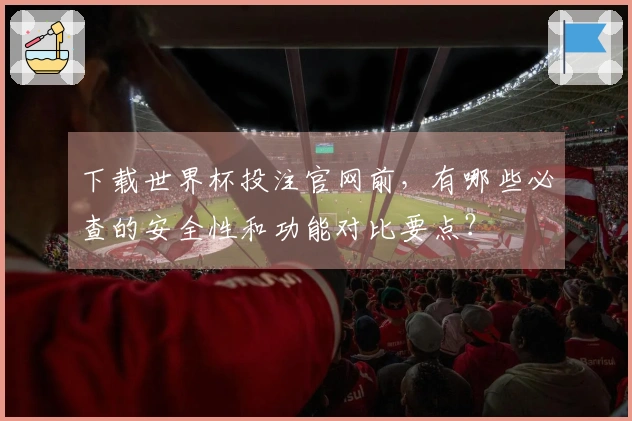 下载世界杯投注官网前，有哪些必查的安全性和功能对比要点？